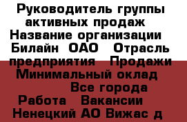 Руководитель группы активных продаж › Название организации ­ Билайн, ОАО › Отрасль предприятия ­ Продажи › Минимальный оклад ­ 30 000 - Все города Работа » Вакансии   . Ненецкий АО,Вижас д.